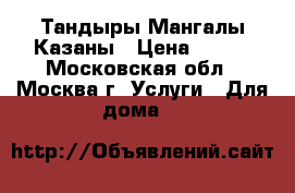 Тандыры Мангалы Казаны › Цена ­ 800 - Московская обл., Москва г. Услуги » Для дома   